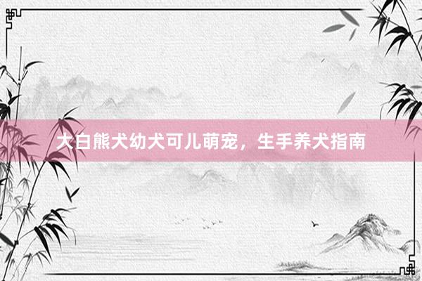 大白熊犬幼犬可儿萌宠，生手养犬指南